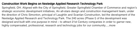 Construction Work Begins on Nextedge Applied Research Technology Park
Springfield, OH. Aligned with the City of Springfield, Greater Springfield Chamber of Commerce and region’s strategic economic development initiatives, An all-stars design and construction management team, under the direction of Chris Simonton, principal of Laughlin and Scanlan Construction, led the development of the Nextedge Applied Research and Technology Park. The 240 acres (Phase I) of the development was designed and built with one purpose in mind – to attract 21st Century companies in order to garner new, highly compensated, professional, research and technology jobs for our community.....more
