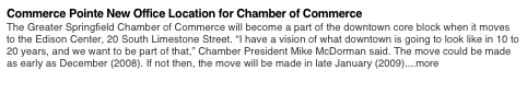 Commerce Pointe New Office Location for Chamber of Commerce 
The Greater Springfield Chamber of Commerce will become a part of the downtown core block when it moves to the Edison Center, 20 South Limestone Street. “I have a vision of what downtown is going to look like in 10 to 20 years, and we want to be part of that,” Chamber President Mike McDorman said. The move could be made as early as December (2008). If not then, the move will be made in late January (2009)....more
