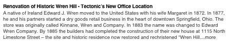 Renovation of Historic Wren Hill - Tectonic’s New Office Location 
A native of Ireland Edward J. Wren moved to the United States with his wife Margaret in 1872. In 1877, he and his partners started a dry goods retail business in the heart of downtown Springfield, Ohio. The store was originally called Kinnane, Wren and Company. In 1883 the name was changed to Edward Wren Company. By 1885 the builders had completed the construction of their new house at 1115 North Limestone Street – the site and historic residence now restored and rechristened “Wren Hill....more
