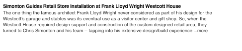Simonton Guides Retail Store Installation at Frank Lloyd Wright Westcott House
The one thing the famous architect Frank Lloyd Wright never considered as part of his design for the Westcott’s garage and stables was its eventual use as a visitor center and gift shop. So, when the Westcott House required design support and construction of the custom designed retail area, they turned to Chris Simonton and his team – tapping into his extensive design/build experience ...more
