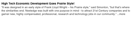 High Tech Economic Development Goes Prairie Style! 
“It was designed in an early style of Frank Lloyd Wright – his Prairie style,” said Simonton, “but that’s where the similarities end. Nextedge was built with one purpose in mind - to attract 21st Century companies and to garner new, highly compensated, professional, research and technology jobs in our community.” ...more
