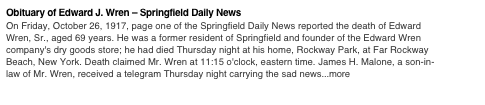 Obituary of Edward J. Wren – Springfield Daily News 
On Friday, October 26, 1917, page one of the Springfield Daily News reported the death of Edward Wren, Sr., aged 69 years. He was a former resident of Springfield and founder of the Edward Wren company's dry goods store; he had died Thursday night at his home, Rockway Park, at Far Rockway Beach, New York. Death claimed Mr. Wren at 11:15 o'clock, eastern time. James H. Malone, a son-in-law of Mr. Wren, received a telegram Thursday night carrying the sad news...more

